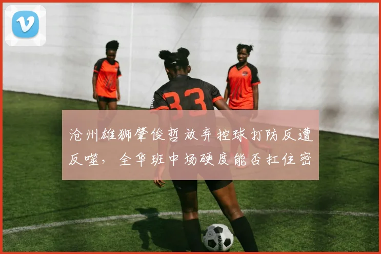 沧州雄狮肇俊哲放弃控球打防反遭反噬,全华班中场硬度能否扛住密集赛程?