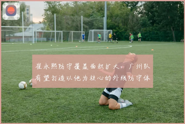 崔永熙防守覆盖面积扩大，广州队有望打造以他为核心的外线防守体系