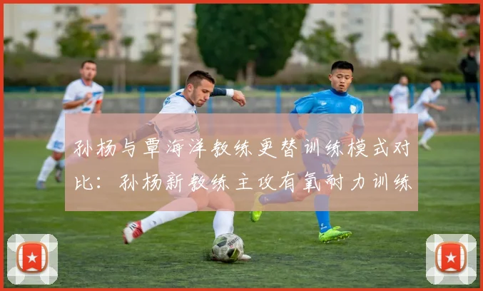 孙杨与覃海洋教练更替训练模式对比:孙杨新教练主攻有氧耐力训练占比达70%
