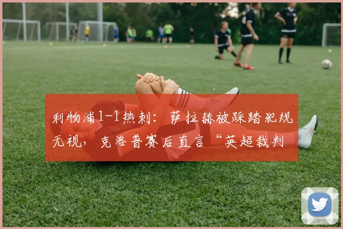 利物浦1-1热刺:萨拉赫被踩踏犯规无视,克洛普赛后直言“英超裁判需要降级”