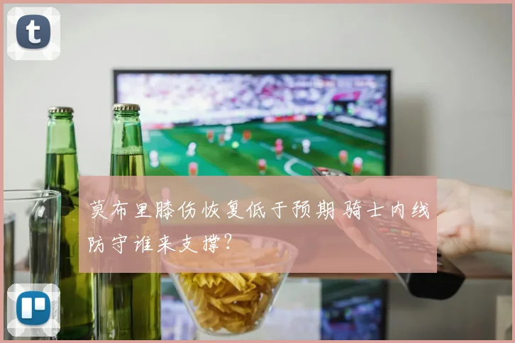 莫布里膝伤恢复低于预期 骑士内线防守谁来支撑?