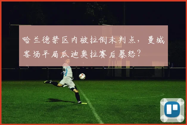 哈兰德禁区内被拉倒未判点,曼城客场平局瓜迪奥拉赛后暴怒?