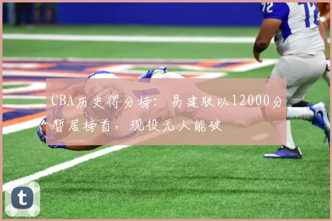 CBA历史得分榜:易建联以12000分暂居榜首,现役无人能破