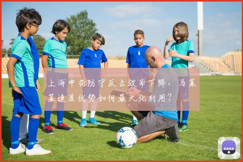 上海申花防守反击效率下降,马莱莱速度优势如何最大化利用?