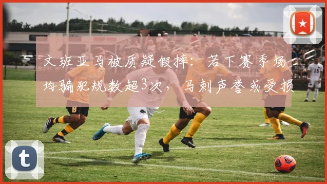 文班亚马被质疑假摔:若下赛季场均骗犯规数超3次,马刺声誉或受损
